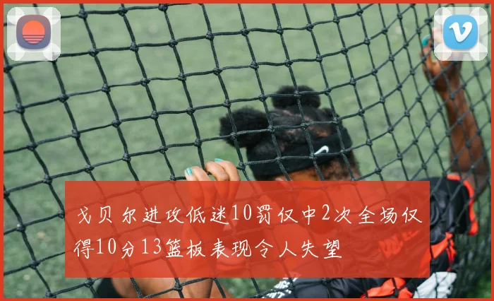 戈贝尔进攻低迷10罚仅中2次全场仅得10分13篮板表现令人失望