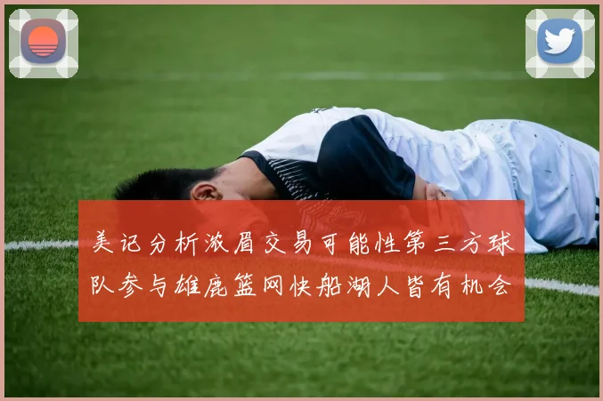 美记分析浓眉交易可能性第三方球队参与雄鹿篮网快船湖人皆有机会
