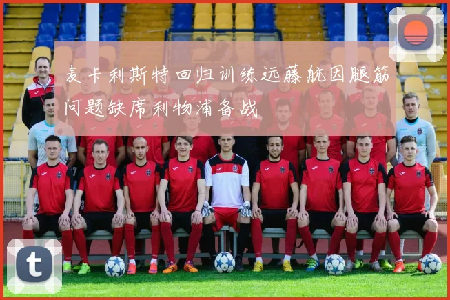 麦卡利斯特回归训练远藤航因腿筋问题缺席利物浦备战