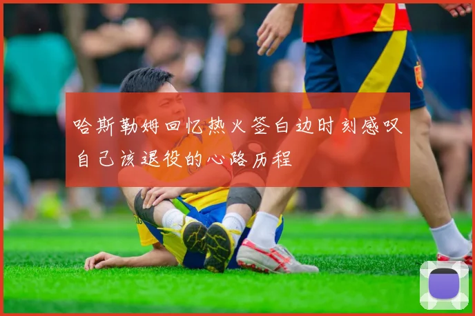 哈斯勒姆回忆热火签白边时刻感叹自己该退役的心路历程