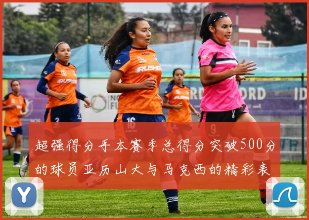超强得分手本赛季总得分突破500分的球员亚历山大与马克西的精彩表现分析