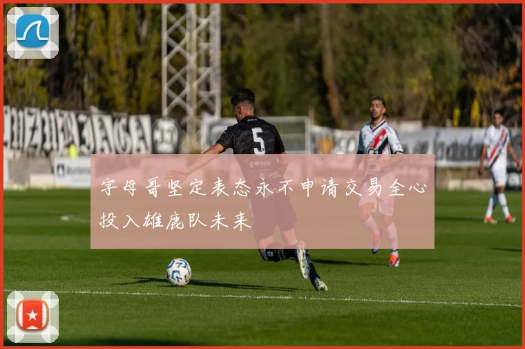 字母哥坚定表态永不申请交易全心投入雄鹿队未来