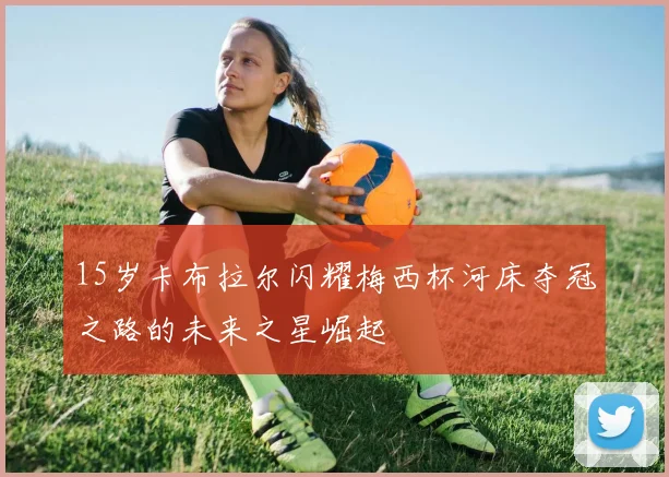 15岁卡布拉尔闪耀梅西杯河床夺冠之路的未来之星崛起