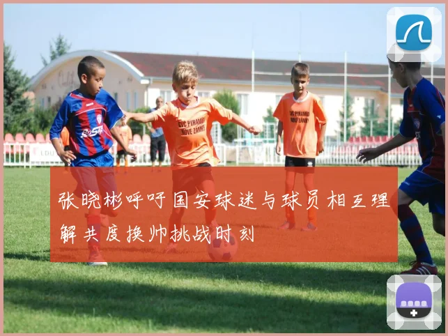 张晓彬呼吁国安球迷与球员相互理解共度换帅挑战时刻