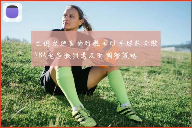 兰德尔坦言面对胜率过半球队全败NBA竞争激烈需及时调整策略