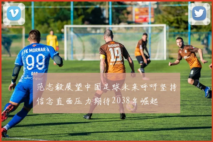 范志毅展望中国足球未来呼吁坚持信念直面压力期待2038年崛起