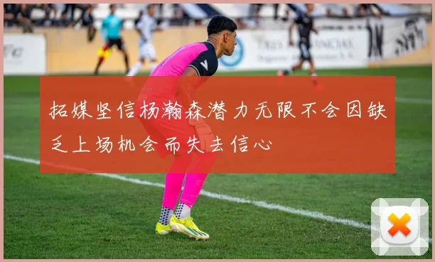 拓媒坚信杨瀚森潜力无限不会因缺乏上场机会而失去信心