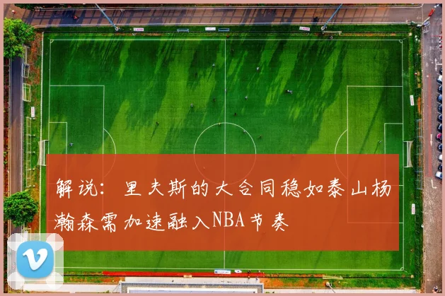 解说：里夫斯的大合同稳如泰山杨瀚森需加速融入NBA节奏