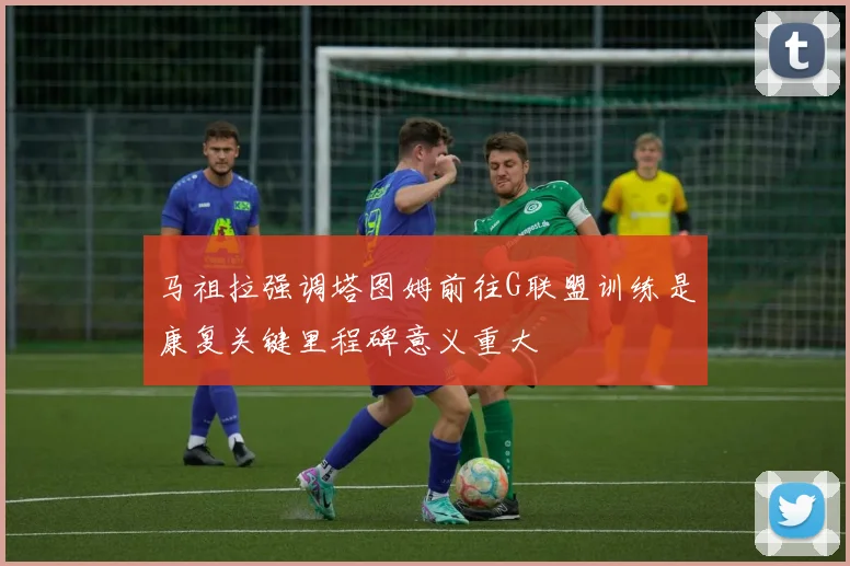 马祖拉强调塔图姆前往G联盟训练是康复关键里程碑意义重大