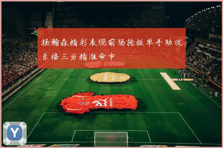 杨瀚森精彩表现前场抢板单手助攻乐福三分精准命中
