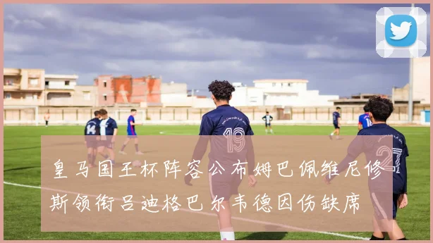 皇马国王杯阵容公布姆巴佩维尼修斯领衔吕迪格巴尔韦德因伤缺席