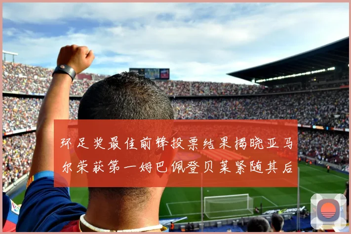 环足奖最佳前锋投票结果揭晓亚马尔荣获第一姆巴佩登贝莱紧随其后