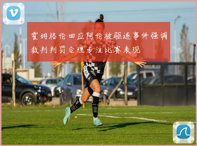 霍姆格伦回应阿伦被驱逐事件强调裁判判罚合理专注比赛表现