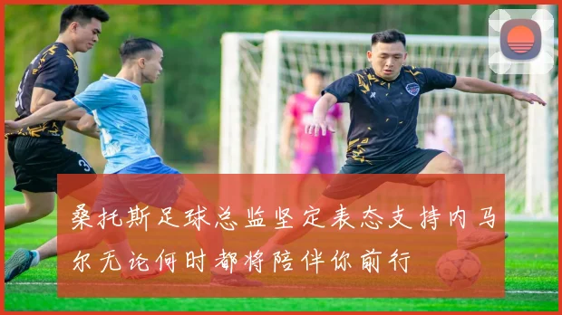 桑托斯足球总监坚定表态支持内马尔无论何时都将陪伴你前行