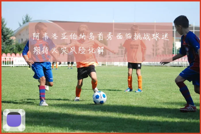 阿韦洛亚伯纳乌首秀面临挑战球迷期待火灾风险化解